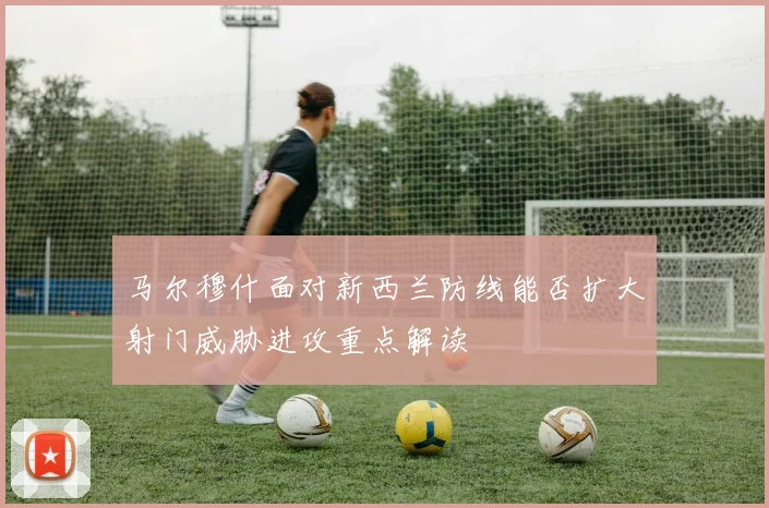 马尔穆什面对新西兰防线能否扩大射门威胁进攻重点解读