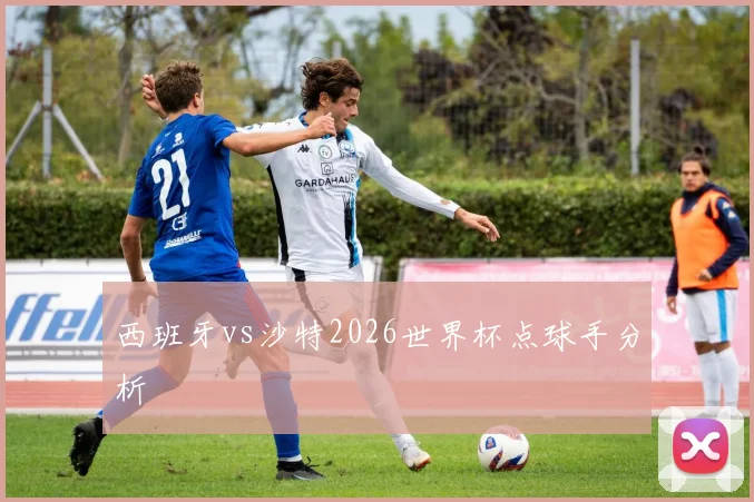 西班牙vs沙特2026世界杯点球手分析
