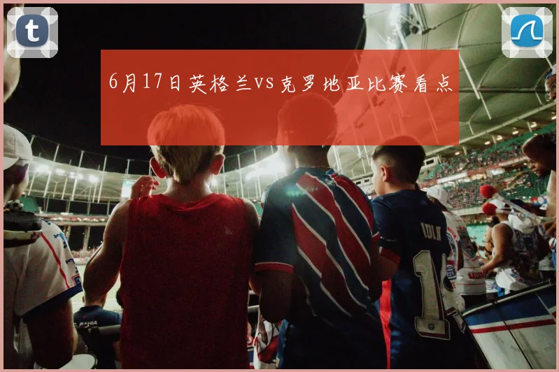 6月17日英格兰vs克罗地亚比赛看点