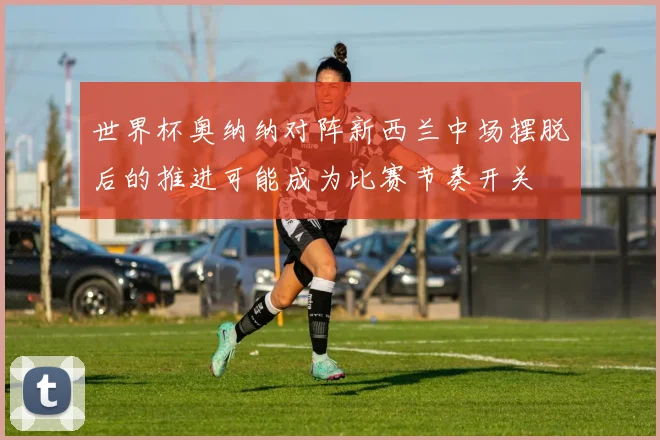 世界杯奥纳纳对阵新西兰中场摆脱后的推进可能成为比赛节奏开关