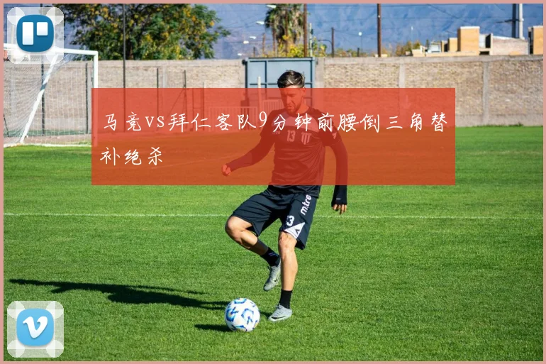 马竞vs拜仁客队9分钟前腰倒三角替补绝杀